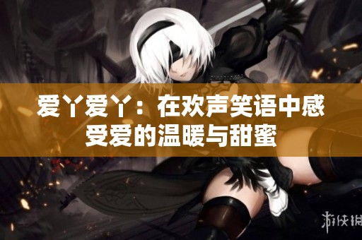 爱丫爱丫：在欢声笑语中感受爱的温暖与甜蜜