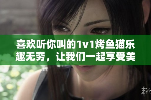 喜欢听你叫的1v1烤鱼猫乐趣无穷，让我们一起享受美味！
