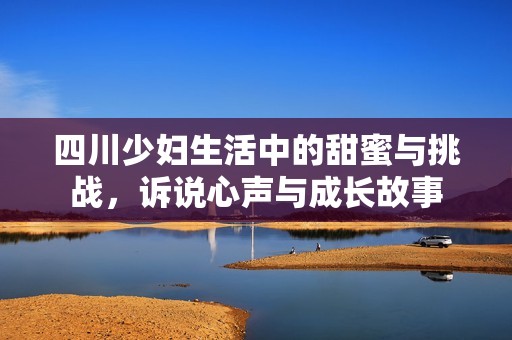 四川少妇生活中的甜蜜与挑战，诉说心声与成长故事