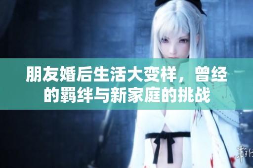 朋友婚后生活大变样，曾经的羁绊与新家庭的挑战