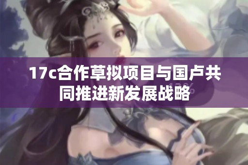 17c合作草拟项目与国卢共同推进新发展战略
