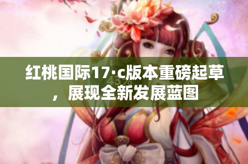 红桃国际17·c版本重磅起草，展现全新发展蓝图