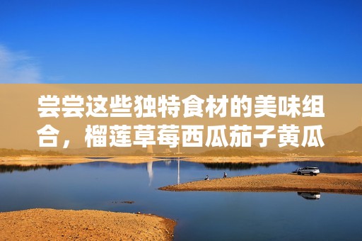 尝尝这些独特食材的美味组合，榴莲草莓西瓜茄子黄瓜全在这里