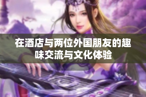 在酒店与两位外国朋友的趣味交流与文化体验