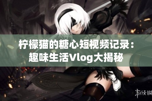 柠檬猫的糖心短视频记录：趣味生活Vlog大揭秘