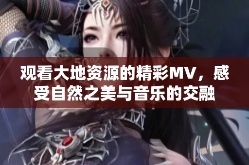 观看大地资源的精彩MV，感受自然之美与音乐的交融