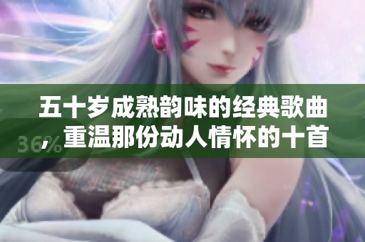 五十岁成熟韵味的经典歌曲，重温那份动人情怀的十首佳作