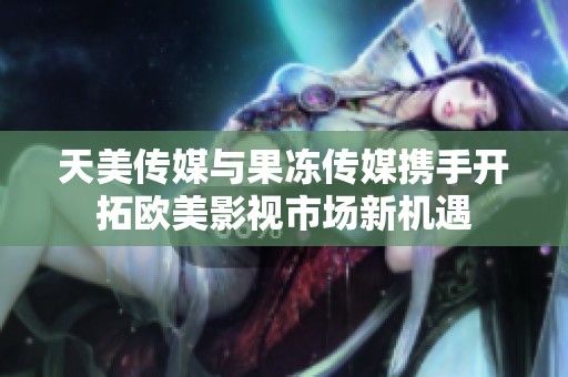 天美传媒与果冻传媒携手开拓欧美影视市场新机遇