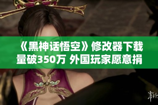 《黑神话悟空》修改器下载量破350万 外国玩家愿意捐款支持