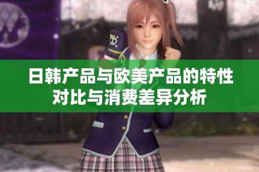 日韩产品与欧美产品的特性对比与消费差异分析