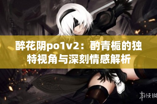 醉花阴po1v2：酌青栀的独特视角与深刻情感解析