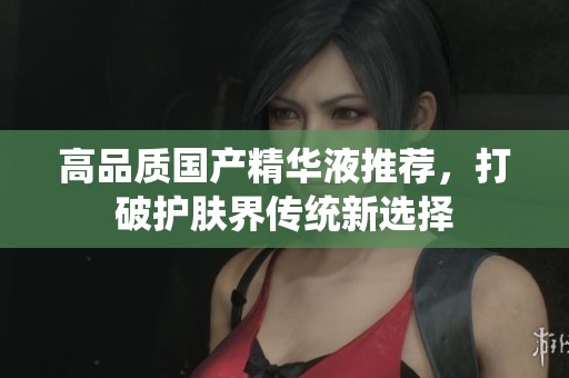 高品质国产精华液推荐，打破护肤界传统新选择