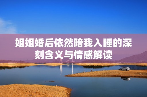 姐姐婚后依然陪我入睡的深刻含义与情感解读