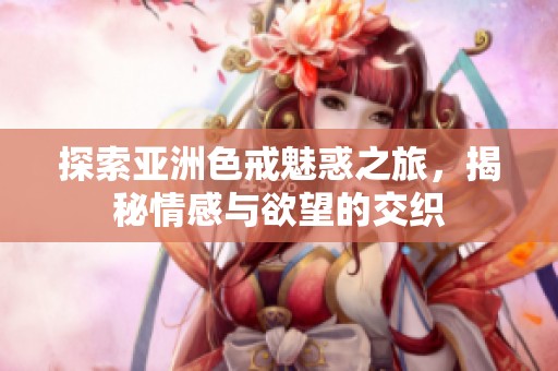 探索亚洲色戒魅惑之旅，揭秘情感与欲望的交织