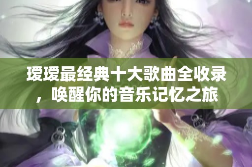 瑷瑷最经典十大歌曲全收录，唤醒你的音乐记忆之旅