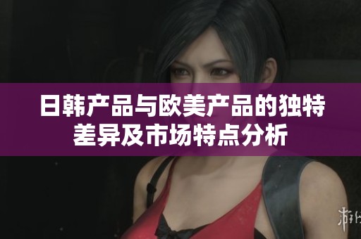 日韩产品与欧美产品的独特差异及市场特点分析