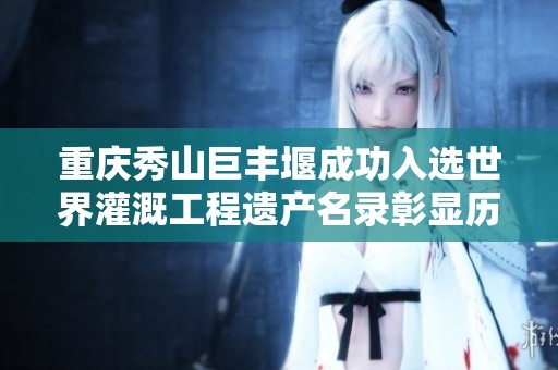 重庆秀山巨丰堰成功入选世界灌溉工程遗产名录彰显历史重要性