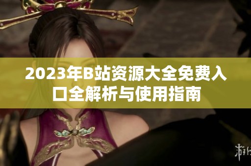 2023年B站资源大全免费入口全解析与使用指南