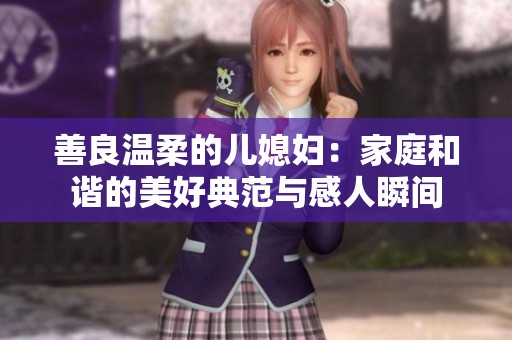 善良温柔的儿媳妇：家庭和谐的美好典范与感人瞬间