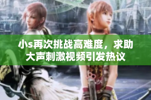 小s再次挑战高难度，求助大声刺激视频引发热议
