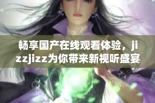 畅享国产在线观看体验，jizzjizz为你带来新视听盛宴