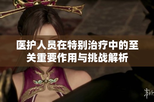 医护人员在特别治疗中的至关重要作用与挑战解析