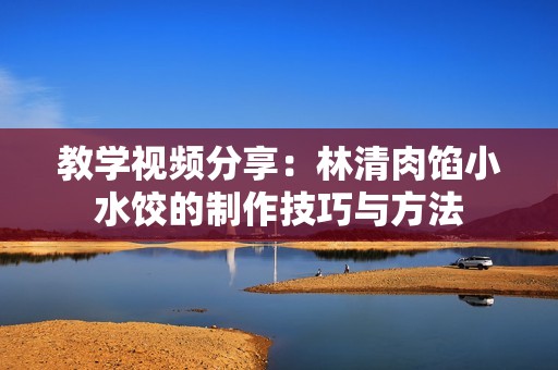 教学视频分享：林清肉馅小水饺的制作技巧与方法