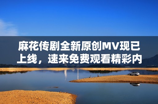 麻花传剧全新原创MV现已上线，速来免费观看精彩内容！