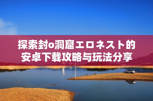 探索封o洞窟エロネスト的安卓下载攻略与玩法分享