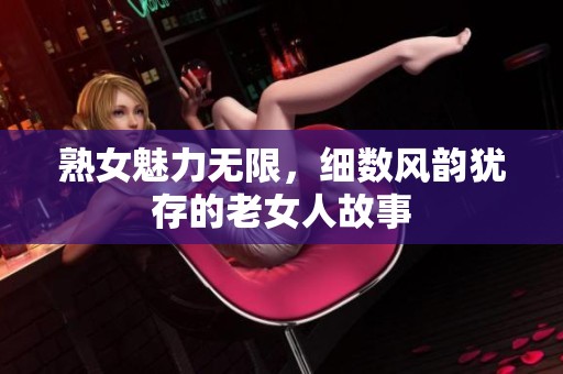 熟女魅力无限，细数风韵犹存的老女人故事