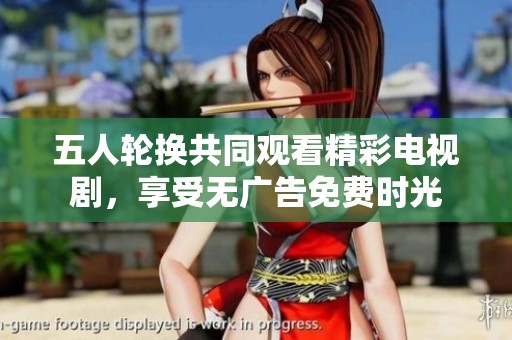 五人轮换共同观看精彩电视剧，享受无广告免费时光