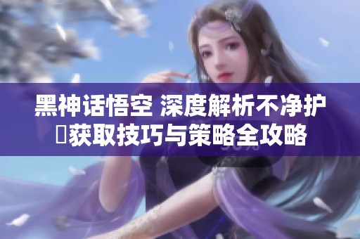 黑神话悟空 深度解析不净护釬获取技巧与策略全攻略