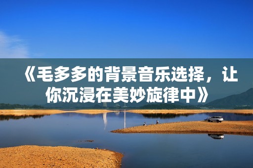 《毛多多的背景音乐选择，让你沉浸在美妙旋律中》