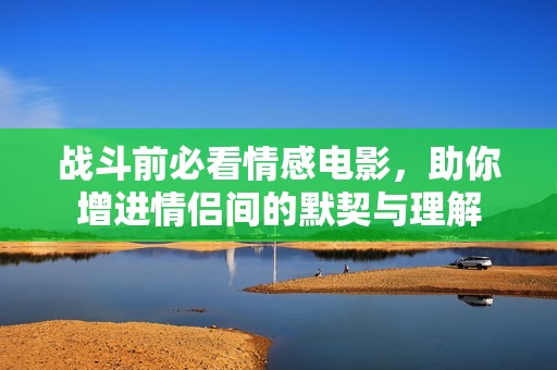 战斗前必看情感电影，助你增进情侣间的默契与理解