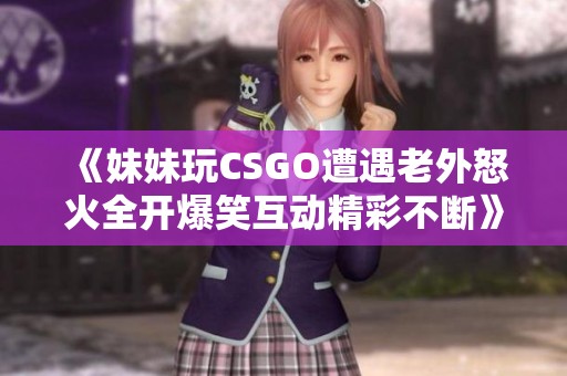《妹妹玩CSGO遭遇老外怒火全开爆笑互动精彩不断》