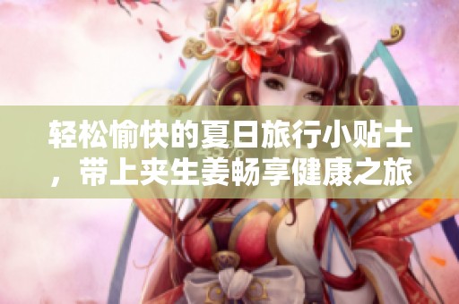轻松愉快的夏日旅行小贴士，带上夹生姜畅享健康之旅