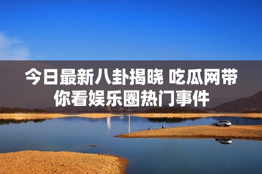 今日最新八卦揭晓 吃瓜网带你看娱乐圈热门事件