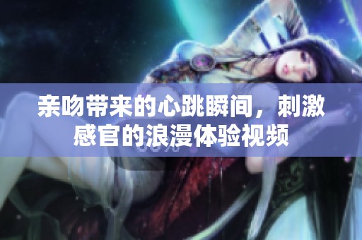 亲吻带来的心跳瞬间，刺激感官的浪漫体验视频