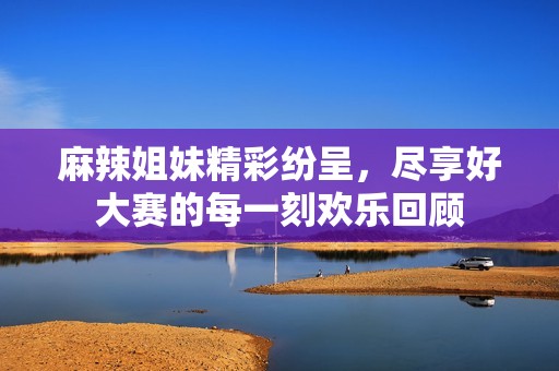 麻辣姐妹精彩纷呈，尽享好大赛的每一刻欢乐回顾