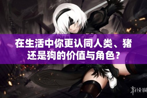 在生活中你更认同人类、猪还是狗的价值与角色？