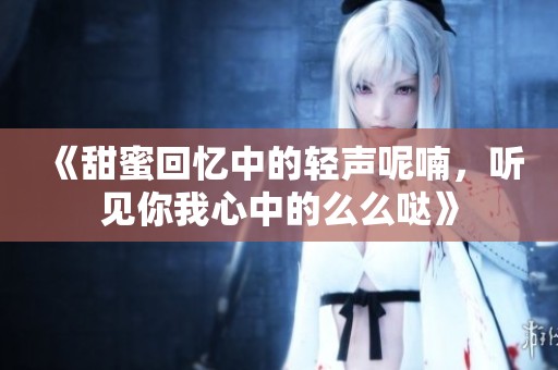 《甜蜜回忆中的轻声呢喃，听见你我心中的么么哒》