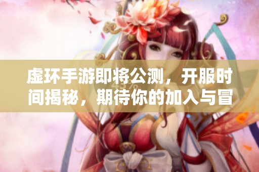 虚环手游即将公测，开服时间揭秘，期待你的加入与冒险！