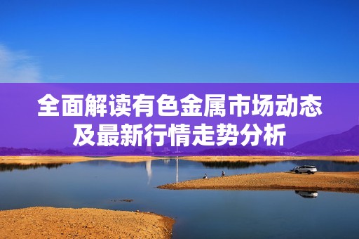 全面解读有色金属市场动态及最新行情走势分析