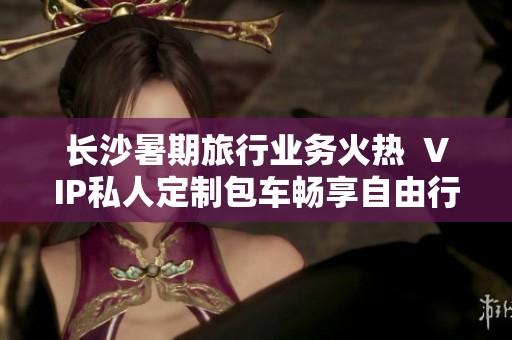 长沙暑期旅行业务火热  VIP私人定制包车畅享自由行体验