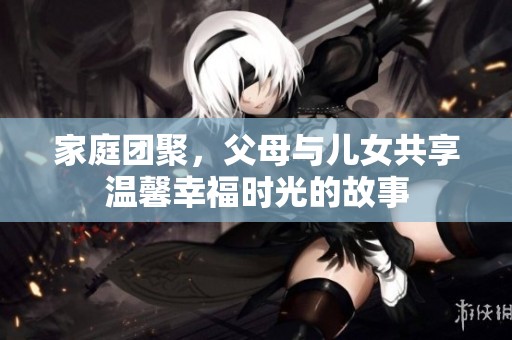 家庭团聚，父母与儿女共享温馨幸福时光的故事