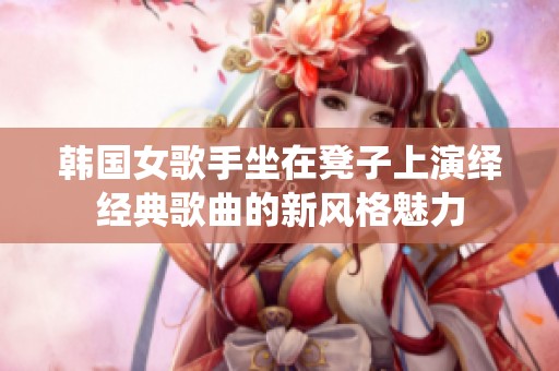 韩国女歌手坐在凳子上演绎经典歌曲的新风格魅力