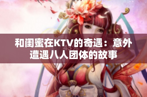 和闺蜜在KTV的奇遇：意外遭遇八人团体的故事