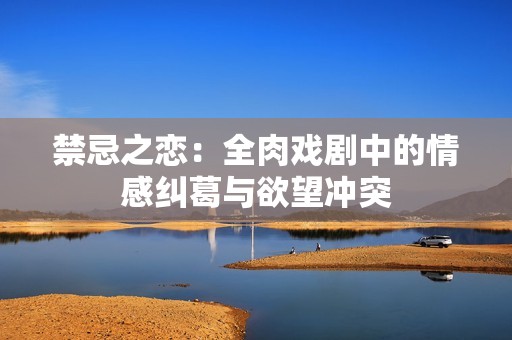 禁忌之恋：全肉戏剧中的情感纠葛与欲望冲突