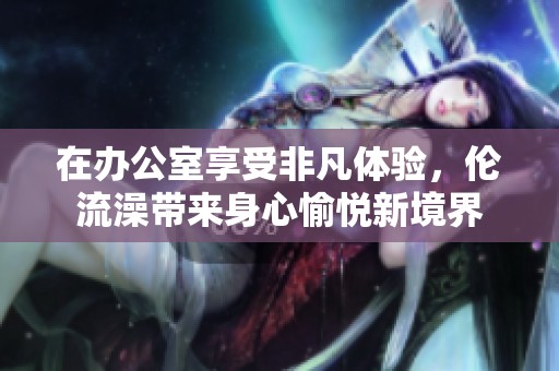 在办公室享受非凡体验，伦流澡带来身心愉悦新境界