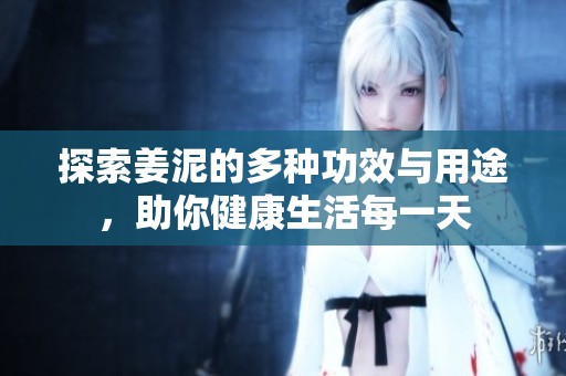 探索姜泥的多种功效与用途，助你健康生活每一天